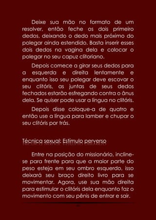 60
Deixe sua mão no formato de um
resolver, então feche os dois primeiro
dedos, deixando o dedo mais próximo do
polegar ainda estendido. Basta inserir esses
dois dedos na vagina dela e colocar o
polegar no seu capuz clitoriano.
Depois comece a girar seus dedos para
a esquerda e direita lentamente e
enquanto isso seu polegar deve escovar o
seu clitóris, as juntas de seus dedos
fechados estarão esfregando contra o ânus
dela. Se quiser pode usar a língua no clitóris.
Depois disse coloque-a de quatro e
então use a língua para lamber e chupar o
seu clitóris por trás.
Técnica sexual: Estímulo perverso
Entre na posição do missionário, incline-
se para frente para que a maior parte do
peso esteja em seu ombro esquerdo, isso
deixará seu braço direito livro para se
movimentar. Agora, use sua mão direita
para estimular o clitóris dela enquanto faz o
movimento com seu pênis de entrar e sair.
 