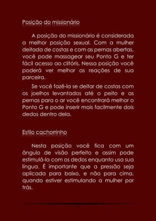 63
Posição do missionário
A posição do missionário é considerada
a melhor posição sexual. Com a mulher
deitada de costas e com as pernas abertas,
você pode massagear seu Ponto G e ter
fácil acesso ao clitóris. Nessa posição você
poderá ver melhor as reações de sua
parceira.
Se você fazê-la se deitar de costas com
os joelhos levantados até o peito e as
pernas para o ar você encontrará melhor o
Ponto G e pode inserir mais facilmente dois
dedos dentro dela.
Estilo cachorrinho
Nesta posição você fica com um
ângulo de visão perfeito e assim pode
estimulá-la com os dedos enquanto usa sua
língua. É importante que a pressão seja
aplicada para baixo, e não para cima,
quando estiver estimulando a mulher por
trás.
 