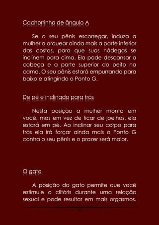 64
Cachorrinho de ângulo A
Se o seu pênis escorregar, induza a
mulher a arquear ainda mais a parte inferior
das costas, para que suas nádegas se
inclinem para cima. Ela pode descansar a
cabeça e a parte superior do peito na
cama. O seu pênis estará empurrando para
baixo e atingindo o Ponto G.
De pé e inclinado para trás
Nesta posição a mulher monta em
você, mas em vez de ficar de joelhos, ela
estará em pé. Ao inclinar seu corpo para
trás ela irá forçar ainda mais o Ponto G
contra o seu pênis e o prazer será maior.
O gato
A posição do gato permite que você
estimule o clitóris durante uma relação
sexual e pode resultar em mais orgasmos.
 