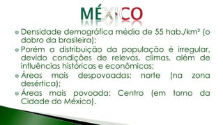 Densidade demográfica média de 55 hab./km² (o
dobro da brasileira);
Porém a distribuição da população é irregular,
devido condições de relevos, climas, além de
influências históricas e econômicas;
Áreas mais despovoadas: norte (na zona
desértica);
Áreas mais povoada: Centro (em torno da
Cidade do México).
 