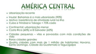 Urbanização recente
Insular: Bahamas é o mais urbanizado (90%)
Motivo: inexistência de atividade rural na ilha
Cuba e Trinidad e Tobago = 75% cada
Continental: urbanização menor
Costa Rica (60%) e El Salvador (62%)
Cidades pequenas – vilas e povoados com más condições de
vida
Raras cidades grandes
Quatro cidades com mais de 1 milhão de habitantes: Havana,
Santo Domingo, Cidade da Guatemala e Tegucigalpa
 
