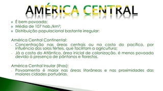 É bem povoada;
Média de 107 hab./km²;
Distribuição populacional bastante irregular:
América Central Continental:
- Concentração nas áreas centrais ou na costa do pacífico, por
influência dos solos férteis, que facilitam a agricultura;
- Já a costa do Atlântico, área inicial de colonização, é menos povoada
devido à presença de pântanos e florestas.
América Central Insular (ilhas):
- Povoamento é maior nas áreas litorâneas e nas proximidades das
maiores cidades portuárias.
 