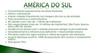 Concentração populacional nas áreas litorâneas
Motivo: colonização
Interior: cidades importantes nas margens dos rios ou de estradas
Polos econômicos e administrativos
40 cidades com mais de 1 milhão de habitantes
Três megacidades (mais de 10 milhões de habitantes): São Paulo, Buenos
Aires e Rio de Janeiro
Tendência ao êxodo rural = cidades precisam abrigar muitos habitantes
Desordenamento e infraestrutura deficiente = Macrocefalia Urbana
Principais carências: água tratada e coleta de esgotos são destaque
Uruguai destaque positivo: 100% da população tem acesso a saneamento
básico
Mais grave: Peru
 