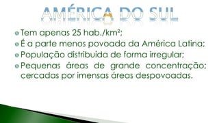 Tem apenas 25 hab./km²;
É a parte menos povoada da América Latina;
População distribuída de forma irregular;
Pequenas áreas de grande concentração;
cercadas por imensas áreas despovoadas.
 