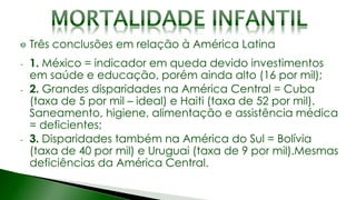 Três conclusões em relação à América Latina
- 1. México = indicador em queda devido investimentos
em saúde e educação, porém ainda alto (16 por mil);
- 2. Grandes disparidades na América Central = Cuba
(taxa de 5 por mil – ideal) e Haiti (taxa de 52 por mil).
Saneamento, higiene, alimentação e assistência médica
= deficientes;
- 3. Disparidades também na América do Sul = Bolívia
(taxa de 40 por mil) e Uruguai (taxa de 9 por mil).Mesmas
deficiências da América Central.
 