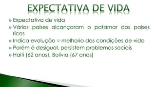 Expectativa de vida
Vários países alcançaram o patamar dos países
ricos
Indica evolução = melhoria das condições de vida
Porém é desigual, persistem problemas sociais
Haiti (62 anos), Bolívia (67 anos)
 