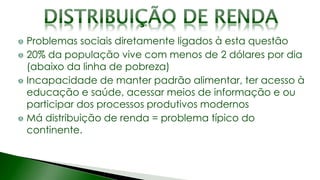 Problemas sociais diretamente ligados à esta questão
20% da população vive com menos de 2 dólares por dia
(abaixo da linha de pobreza)
Incapacidade de manter padrão alimentar, ter acesso à
educação e saúde, acessar meios de informação e ou
participar dos processos produtivos modernos
Má distribuição de renda = problema típico do
continente.
 