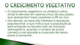  O crescimento vegetativo na América Latina
ainda é elevado em apenas cinco de seus países,
que apresentam taxas superiores a 2% ao ano.
 Nos demais, as taxas são inferiores à reposição
populacional, o que indica que a população já
está entrando na terceira fase da transição
demográfica, quando o número de jovens
começa a ser reduzido e a parcela de idosos
passa a aumentar.
 