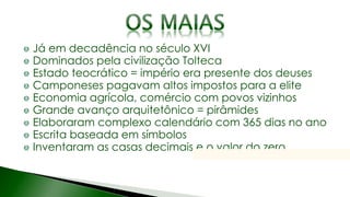 Já em decadência no século XVI
Dominados pela civilização Tolteca
Estado teocrático = império era presente dos deuses
Camponeses pagavam altos impostos para a elite
Economia agrícola, comércio com povos vizinhos
Grande avanço arquitetônico = pirâmides
Elaboraram complexo calendário com 365 dias no ano
Escrita baseada em símbolos
Inventaram as casas decimais e o valor do zero
 