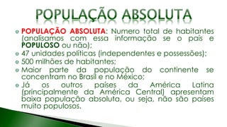 POPULAÇÃO ABSOLUTA: Numero total de habitantes
(analisamos com essa informação se o país e
POPULOSO ou não);
47 unidades políticas (independentes e possessões);
500 milhões de habitantes;
Maior parte da população do continente se
concentram no Brasil e no México;
Já os outros países da América Latina
(principalmente da América Central) apresentam
baixa população absoluta, ou seja, não são países
muito populosos.
 