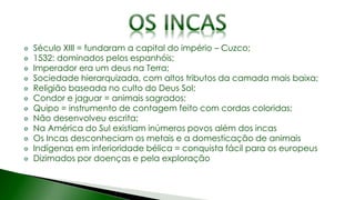 Século XIII = fundaram a capital do império – Cuzco;
1532: dominados pelos espanhóis;
Imperador era um deus na Terra;
Sociedade hierarquizada, com altos tributos da camada mais baixa;
Religião baseada no culto do Deus Sol;
Condor e jaguar = animais sagrados;
Quipo = instrumento de contagem feito com cordas coloridas;
Não desenvolveu escrita;
Na América do Sul existiam inúmeros povos além dos incas
Os Incas desconheciam os metais e a domesticação de animais
Indígenas em inferioridade bélica = conquista fácil para os europeus
Dizimados por doenças e pela exploração
 