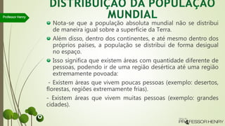 Nota-se que a população absoluta mundial não se distribui
de maneira igual sobre a superfície da Terra.
Além disso, dentro dos continentes, e até mesmo dentro dos
próprios países, a população se distribui de forma desigual
no espaço.
Isso significa que existem áreas com quantidade diferente de
pessoas, podendo ir de uma região desértica até uma região
extremamente povoada:
- Existem áreas que vivem poucas pessoas (exemplo: desertos,
florestas, regiões extremamente frias).
- Existem áreas que vivem muitas pessoas (exemplo: grandes
cidades).
Professor Henry
 