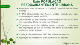 Atualmente, mais da metade da população mundial vive em áreas
urbanas
A ONU (Organização das Nações unidas) estipula que esse
numero chegará a 66% em 2050.
Cerca de 90% do crescimento se concentrará na África e na Ásia
(em especial na China, na Índia e na Nigéria).
Os governos de muitas cidades tentam controlar o crescimento
das populações, já que as cidades não estão estruturadas para
receberem tantas pessoas.
População das cidades em 1950: 746 milhões de pessoas
População das cidades em 2014: 3,9 bilhões de pessoas
Professor Henry
 