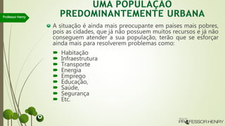 A situação é ainda mais preocupante em países mais pobres,
pois as cidades, que já não possuem muitos recursos e já não
conseguem atender a sua população, terão que se esforçar
ainda mais para resolverem problemas como:
 Habitação
 Infraestrutura
 Transporte
 Energia
 Emprego
 Educação,
 Saúde,
 Segurança
 Etc.
Professor Henry
 