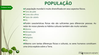 A população mundial é muito diversificada em seus aspectos físicos.
Tons de pele
Cores dos olhos
Tipos de cabelo
Etc.
Porém características físicas não são suficientes para diferenciar pessoas. Ao
redor do nosso planeta os hábitos culturais também são muito variados
Idioma
Alimentação
Roupas
Religiões
Etc.
Mesmo com tantas diferenças físicas e culturais, os seres humanos constituem
uma única espécie sobre a Terra.
Professor Henry
 