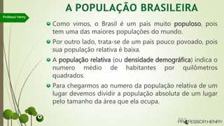 Como vimos, o Brasil é um país muito populoso, pois
tem uma das maiores populações do mundo.
Por outro lado, trata-se de um país pouco povoado, pois
sua população relativa é baixa.
A população relativa (ou densidade demográfica) indica o
numero médio de habitantes por quilômetros
quadrados.
Para chegarmos ao numero da população relativa de um
lugar devemos dividir a população absoluta de um lugar
pelo tamanho da área que ela ocupa.
Professor Henry
 