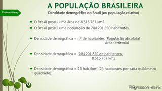 Densidade demográfica do Brasil (ou população relativa)
 O Brasil possui uma área de 8.515.767 km2
 O Brasil possui uma população de 204.201.850 habitantes.
 Densidade demográfica = nº de habitantes (População absoluta)
Área territorial
 Densidade demográfica = 204.201.850 de habitantes
8.515.767 km2
 Densidade demográfica = 24 hab./km² (24 habitantes por cada quilômetro
quadrado).
Professor Henry
 