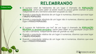 O numero total de habitantes de um lugar é chamado de POPULAÇÃO
ABSOLUTA. (serve para saber se existe muita ou pouca gente vivendo no país,
independente de o território está bem ocupado ou não)
Quando a população absoluta de um lugar é numerosa, dizemos que esse lugar
é MUITO POPULOSO.
Quando a população absoluta de um lugar não é numerosa, dizemos que esse
lugar é POUCO POPULOSO.
---
O numero de habitantes por km² de um lugar é chamado de POPULAÇÃO
RELATIVA (ou densidade demográfica). (serve para saber se a população ocupa bem
ou não o território, independente dela ser grande ou não)
Quando a população relativa de um lugar é numerosa, dizemos que esse lugar
é MUITO POVOADO.
Quando a população relativa de um lugar não é numerosa, dizemos que esse
lugar é POUCO POVOADO.
Professor Henry
 