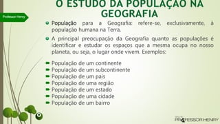 População para a Geografia: refere-se, exclusivamente, à
população humana na Terra.
A principal preocupação da Geografia quanto as populações é
identificar e estudar os espaços que a mesma ocupa no nosso
planeta, ou seja, o lugar onde vivem. Exemplos:
 População de um continente
 População de um subcontinente
 População de um país
 População de uma região
 População de um estado
 População de uma cidade
 População de um bairro
Professor Henry
 