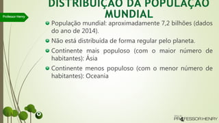 População mundial: aproximadamente 7,2 bilhões (dados
do ano de 2014).
Não está distribuída de forma regular pelo planeta.
Continente mais populoso (com o maior número de
habitantes): Ásia
Continente menos populoso (com o menor número de
habitantes): Oceania
Professor Henry
 