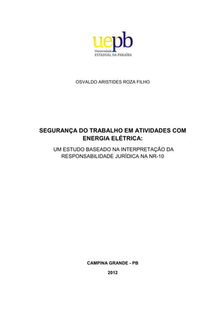 OSVALDO ARISTIDES ROZA FILHO
SEGURANÇA DO TRABALHO EM ATIVIDADES COM
ENERGIA ELÉTRICA:
UM ESTUDO BASEADO NA INTERPRETAÇÃO DA
RESPONSABILIDADE JURÍDICA NA NR-10
CAMPINA GRANDE - PB
2012
 