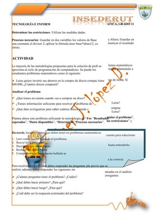 TECNOLOGÍA E INFORM                                                         ATICA, GRADO 11

Determinar las restricciones: Utilizar las medidas dadas.

Procesos necesarios: Guardar en dos variables los valores de Base           y Altura; Guardar en
una constante el divisor 2; aplicar la fórmula área=base*altura/2; co       municar el resultado
(área).


ACTIVIDAD

La mayoría de las metodologías propuestas para la solución de prob se        lemas matemáticos
aproxima al ciclo de programación de computadores. Se puede los              iniciar planteando a
estudiantes problemas matemáticos como el siguiente:

 Luisa quiere invertir sus ahorros en la compra de discos compac tiene      tos de moda. Si
$68.000, ¿Cuántos discos comprará?

Analizar el problema:

 ¿Qué tienes en cuenta cuando vas a comprar un disco?
 ¿Tienes información suficiente para resolver el problema de                  Luisa?

 ¿Qué dato averiguarías para saber cuántos discos puede c                     omprar
                                                                               Luisa?
                                                                        mular el problema”,
Plantea ahora este problema utilizando la metodología de “For “Resultados
esperados”, “Datos disponibles”, “Determinar “Procesos necesarios”. las restricciones” y


Recuerda, los cinco pasos que debes tener en problemas matemáticos:
                                                                           cuenta para solucionar
1.   Leer como mucho cuidado el problema
2.   Buscar la(s) pregunta(s).
3.   Decidir lo que debes hacer.                                             hasta entenderlo.
4.   Realizar las operaciones
5.   Comprobar que la respuesta hallada se

                                                                            a la correcta

Para resolver esta actividad debes responder las preguntas pla previo que se
realizó, además debes responder los siguientes int
                                                                          nteadas en el análisis
 ¿Cuántas preguntas tiene el problema? ¿Cuáles?                          errogantes:

 ¿Qué debes hacer primero? ¿Para qué?
 ¿Qué debes hacer luego? ¿Para qué?
 ¿Cuál debe ser la respuesta (estimada) del problema?
 