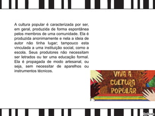 A cultura popular é caracterizada por ser,
em geral, produzida de forma espontânea
pelos membros de uma comunidade. Ela é
produzida anonimamente e nela a ideia de
autor não tinha lugar; tampouco esta
vinculada a uma instituição social, como a
escola. Seus produtores não necessitam
ser letrados ou ter uma educação formal.
Ela é propagada de modo artesanal, ou
seja, sem necessitar de aparelhos ou
instrumentos técnicos.
 