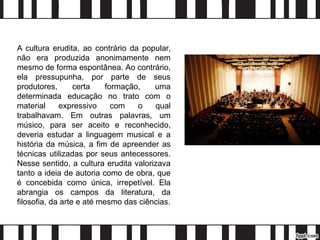 A cultura erudita, ao contrário da popular,
não era produzida anonimamente nem
mesmo de forma espontânea. Ao contrário,
ela pressupunha, por parte de seus
produtores, certa formação, uma
determinada educação no trato com o
material expressivo com o qual
trabalhavam. Em outras palavras, um
músico, para ser aceito e reconhecido,
deveria estudar a linguagem musical e a
história da música, a fim de apreender as
técnicas utilizadas por seus antecessores.
Nesse sentido, a cultura erudita valorizava
tanto a ideia de autoria como de obra, que
é concebida como única, irrepetível. Ela
abrangia os campos da literatura, da
filosofia, da arte e até mesmo das ciências.
 