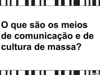 O que são os meios
de comunicação e de
cultura de massa?
 