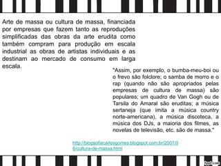Arte de massa ou cultura de massa, financiada
por empresas que fazem tanto as reproduções
simplificadas das obras da arte erudita como
também compram para produção em escala
industrial as obras de artistas individuais e as
destinam ao mercado de consumo em larga
escala.
"Assim, por exemplo, o bumba-meu-boi ou
o frevo são folclore; o samba de morro e o
rap (quando não são apropriados pelas
empresas de cultura de massa) são
populares; um quadro de Van Gogh ou de
Tarsila do Amaral são eruditas; a música
sertaneja (que imita a música country
norte-americana), a música discoteca, a
música dos DJs, a maioria dos filmes, as
novelas de televisão, etc. são de massa."
http://blogsofiacarlosgomes.blogspot.com.br/2007/0
6/cultura-de-massa.html
 