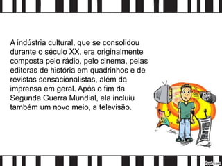 A indústria cultural, que se consolidou
durante o século XX, era originalmente
composta pelo rádio, pelo cinema, pelas
editoras de história em quadrinhos e de
revistas sensacionalistas, além da
imprensa em geral. Após o fim da
Segunda Guerra Mundial, ela incluiu
também um novo meio, a televisão.
 
