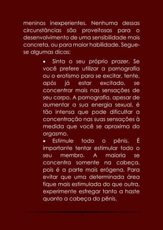 75
meninos inexperientes. Nenhuma dessas
circunstâncias são proveitosas para o
desenvolvimento de uma sensibilidade mais
concreta, ou para maior habilidade. Segue-
se algumas dicas:
 Sinta o seu próprio prazer. Se
você prefere utilizar a pornografia
ou o erotismo para se excitar, tente,
após já estar excitado, se
concentrar mais nas sensações de
seu corpo. A pornografia, apesar de
aumentar a sua energia sexual, é
tão intensa que pode dificultar a
concentração nas suas sensações à
medida que você se aproxima do
orgasmo.
 Estimule todo o pênis. É
importante tentar estimular todo o
seu membro. A maioria se
concentra somente na cabeça,
pois é a parte mais erógena. Para
evitar que uma determinada área
fique mais estimulada do que outra,
experimente esfregar tanto a haste
quanto a cabeça do pênis.
 