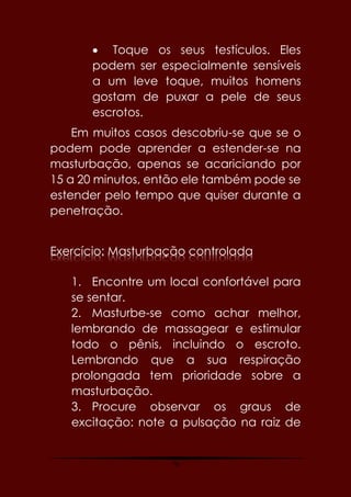 76
 Toque os seus testículos. Eles
podem ser especialmente sensíveis
a um leve toque, muitos homens
gostam de puxar a pele de seus
escrotos.
Em muitos casos descobriu-se que se o
podem pode aprender a estender-se na
masturbação, apenas se acariciando por
15 a 20 minutos, então ele também pode se
estender pelo tempo que quiser durante a
penetração.
Exercício: Masturbação controlada
1. Encontre um local confortável para
se sentar.
2. Masturbe-se como achar melhor,
lembrando de massagear e estimular
todo o pênis, incluindo o escroto.
Lembrando que a sua respiração
prolongada tem prioridade sobre a
masturbação.
3. Procure observar os graus de
excitação: note a pulsação na raiz de
 