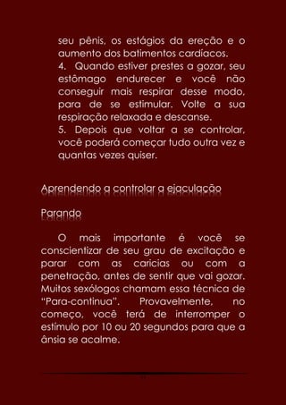 77
seu pênis, os estágios da ereção e o
aumento dos batimentos cardíacos.
4. Quando estiver prestes a gozar, seu
estômago endurecer e você não
conseguir mais respirar desse modo,
para de se estimular. Volte a sua
respiração relaxada e descanse.
5. Depois que voltar a se controlar,
você poderá começar tudo outra vez e
quantas vezes quiser.
Aprendendo a controlar a ejaculação
Parando
O mais importante é você se
conscientizar de seu grau de excitação e
parar com as caricias ou com a
penetração, antes de sentir que vai gozar.
Muitos sexólogos chamam essa técnica de
“Para-continua”. Provavelmente, no
começo, você terá de interromper o
estímulo por 10 ou 20 segundos para que a
ânsia se acalme.
 