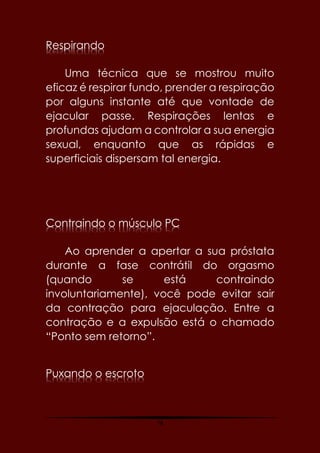 78
Respirando
Uma técnica que se mostrou muito
eficaz é respirar fundo, prender a respiração
por alguns instante até que vontade de
ejacular passe. Respirações lentas e
profundas ajudam a controlar a sua energia
sexual, enquanto que as rápidas e
superficiais dispersam tal energia.
Contraindo o músculo PC
Ao aprender a apertar a sua próstata
durante a fase contrátil do orgasmo
(quando se está contraindo
involuntariamente), você pode evitar sair
da contração para ejaculação. Entre a
contração e a expulsão está o chamado
“Ponto sem retorno”.
Puxando o escroto
 
