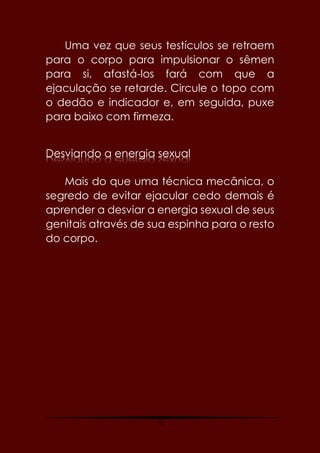 79
Uma vez que seus testículos se retraem
para o corpo para impulsionar o sêmen
para si, afastá-los fará com que a
ejaculação se retarde. Circule o topo com
o dedão e indicador e, em seguida, puxe
para baixo com firmeza.
Desviando a energia sexual
Mais do que uma técnica mecânica, o
segredo de evitar ejacular cedo demais é
aprender a desviar a energia sexual de seus
genitais através de sua espinha para o resto
do corpo.
 