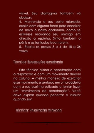 69
visível. Seu diafragma também irá
abaixar.
4. Mantendo o seu peito relaxado,
expire com alguma força para encaixar
de novo o baixo abdômen, como se
estivesse recuando seu umbigo em
direção a espinha. Sinta também o
pênis e os testículos levantarem.
5. Repita os passos 3 e 4 de 18 a 36
vezes.
Técnica: Respiração penetrante
Esta técnica alinha a penetração com
a respiração e com um movimento flexível
na coluna. A melhor maneira de exercitar
esse movimento é sentado em uma cadeira
com a sua espinha esticada e tentar fazer
um “movimento de penetração”. Você
deve expirar quando penetrar e inspirar
quando sair.
Técnica: Respiração relaxada
 