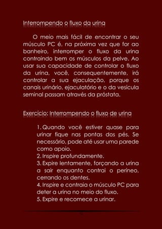 72
Interrompendo o fluxo da urina
O meio mais fácil de encontrar o seu
músculo PC é, na próxima vez que for ao
banheiro, interromper o fluxo da urina
contraindo bem os músculos da pelve. Ao
usar sua capacidade de controlar o fluxo
da urina, você, consequentemente, irá
controlar a sua ejaculação, porque os
canais urinário, ejaculatório e o da vesícula
seminal passam através da próstata.
Exercício: Interrompendo o fluxo de urina
1. Quando você estiver quase para
urinar fique nas pontas dos pés. Se
necessário, pode até usar uma parede
como apoio.
2. Inspire profundamente.
3. Expire lentamente, forçando a urina
a sair enquanto contrai o períneo,
cerrando os dentes.
4. Inspire e contraia o músculo PC para
deter a urina no meio do fluxo.
5. Expire e recomece a urinar.
 
