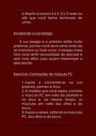73
6. Repita os passos 4 e 5, 3 a 3 vezes ou
até que você tenha terminado de
urinar.
Esvaziando a sua bexiga
A sua bexiga e a próstata estão muito
próximas, por isso você deve urinar antes de
se masturbar ou fazer amor. A bexiga cheia
fará você sentir necessidade de ejacular e
será mais difícil caso queira interromper a
ejaculação.
Exercício: Contrações do músculo PC
1. Inspire e concentre-se na sua
próstata, períneo e ânus.
2. Á medida que você expira, contraia
o músculo PC em volta da próstata e
no ânus e, ao mesmo tempo, os
músculos em volta dos olhos e da
boca.
3. Inspire e relaxe, soltando os músculos
PC, dos olhos e da boca.
 