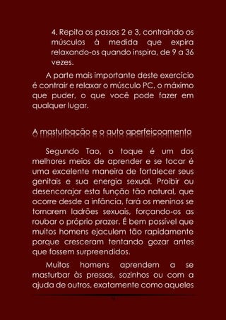 74
4. Repita os passos 2 e 3, contraindo os
músculos à medida que expira
relaxando-os quando inspira, de 9 a 36
vezes.
A parte mais importante deste exercício
é contrair e relaxar o músculo PC, o máximo
que puder, o que você pode fazer em
qualquer lugar.
A masturbação e o auto aperfeiçoamento
Segundo Tao, o toque é um dos
melhores meios de aprender e se tocar é
uma excelente maneira de fortalecer seus
genitais e sua energia sexual. Proibir ou
desencorajar esta função tão natural, que
ocorre desde a infância, fará os meninos se
tornarem ladrões sexuais, forçando-os as
roubar o próprio prazer. É bem possível que
muitos homens ejaculem tão rapidamente
porque cresceram tentando gozar antes
que fossem surpreendidos.
Muitos homens aprendem a se
masturbar às pressas, sozinhos ou com a
ajuda de outros, exatamente como aqueles
 