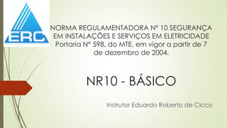 NORMA REGULAMENTADORA Nº 10 SEGURANÇA
EM INSTALAÇÕES E SERVIÇOS EM ELETRICIDADE
Portaria N° 598, do MTE, em vigor a partir de 7
de dezembro de 2004.
NR10 - BÁSICO
Instrutor Eduardo Roberto de Cicco
 