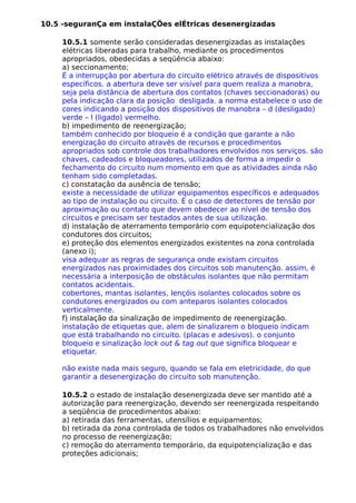 10.5 -seguranÇa em instalaÇÕes elÉtricas desenergizadas
10.5.1 somente serão consideradas desenergizadas as instalações
elétricas liberadas para trabalho, mediante os procedimentos
apropriados, obedecidas a seqüência abaixo:
a) seccionamento;
É a interrupção por abertura do circuito elétrico através de dispositivos
específicos. a abertura deve ser visível para quem realiza a manobra,
seja pela distância de abertura dos contatos (chaves seccionadoras) ou
pela indicação clara da posição desligada. a norma estabelece o uso de
cores indicando a posição dos dispositivos de manobra – d (desligado)
verde – l (ligado) vermelho.
b) impedimento de reenergização;
também conhecido por bloqueio é a condição que garante a não
energização do circuito através de recursos e procedimentos
apropriados sob controle dos trabalhadores envolvidos nos serviços. são
chaves, cadeados e bloqueadores, utilizados de forma a impedir o
fechamento do circuito num momento em que as atividades ainda não
tenham sido completadas.
c) constatação da ausência de tensão;
existe a necessidade de utilizar equipamentos específicos e adequados
ao tipo de instalação ou circuito. É o caso de detectores de tensão por
aproximação ou contato que devem obedecer ao nível de tensão dos
circuitos e precisam ser testados antes de sua utilização.
d) instalação de aterramento temporário com equipotencialização dos
condutores dos circuitos;
e) proteção dos elementos energizados existentes na zona controlada
(anexo i);
visa adequar as regras de segurança onde existam circuitos
energizados nas proximidades dos circuitos sob manutenção. assim, é
necessária a interposição de obstáculos isolantes que não permitam
contatos acidentais.
cobertores, mantas isolantes, lençóis isolantes colocados sobre os
condutores energizados ou com anteparos isolantes colocados
verticalmente.
f) instalação da sinalização de impedimento de reenergização.
instalação de etiquetas que, alem de sinalizarem o bloqueio indicam
que está trabalhando no circuito. (placas e adesivos). o conjunto
bloqueio e sinalização lock out & tag out que significa bloquear e
etiquetar.
não existe nada mais seguro, quando se fala em eletricidade, do que
garantir a desenergização do circuito sob manutenção.
10.5.2 o estado de instalação desenergizada deve ser mantido até a
autorização para reenergização, devendo ser reenergizada respeitando
a seqüência de procedimentos abaixo:
a) retirada das ferramentas, utensílios e equipamentos;
b) retirada da zona controlada de todos os trabalhadores não envolvidos
no processo de reenergização;
c) remoção do aterramento temporário, da equipotencialização e das
proteções adicionais;
 