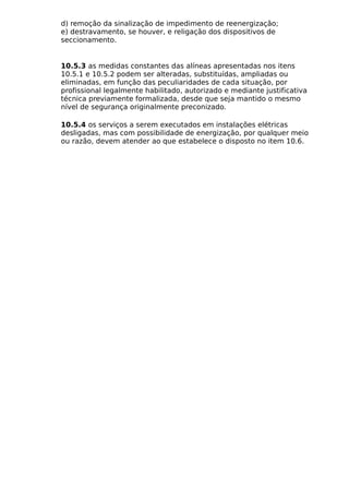 d) remoção da sinalização de impedimento de reenergização;
e) destravamento, se houver, e religação dos dispositivos de
seccionamento.
10.5.3 as medidas constantes das alíneas apresentadas nos itens
10.5.1 e 10.5.2 podem ser alteradas, substituídas, ampliadas ou
eliminadas, em função das peculiaridades de cada situação, por
profissional legalmente habilitado, autorizado e mediante justificativa
técnica previamente formalizada, desde que seja mantido o mesmo
nível de segurança originalmente preconizado.
10.5.4 os serviços a serem executados em instalações elétricas
desligadas, mas com possibilidade de energização, por qualquer meio
ou razão, devem atender ao que estabelece o disposto no item 10.6.
 