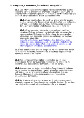 10.6 -seguranÇa em instalaÇÕes elÉtricas energizadas
10.6.1 as intervenções em instalações elétricas com tensão igual ou
superior a 50 volts em corrente alternada ou superior a 120 volts em
corrente contínua somente podem ser realizadas por trabalhadores que
atendam ao que estabelece o item 10.8 desta norma.
10.6.1.1 os trabalhadores de que trata o item anterior devem
receber treinamento de segurança para trabalhos com instalações
elétricas energizadas, com currículo mínimo, carga horária e
demais determinações estabelecidas no anexo ii desta nr.
10.6.1.2 as operações elementares como ligar e desligar
circuitos elétricos, realizadas em baixa tensão, com materiais e
equipamentos elétricos em perfeito estado de conservação,
adequados para operação, podem ser realizadas por qualquer
pessoa não advertida.
somente profissionais qualificados podem determinar se as
instalações estão adequadas. cabe a empresa estabelecer os
limites de atuação dos profissionais quanto a autorização de
intervenção em circuitos de seccionamento.
10.6.2 os trabalhos que exigem o ingresso na zona controlada devem
ser realizados mediante procedimentos específicos respeitando as
distâncias previstas no anexo i.
10.6.3 os serviços em instalações energizadas, ou em suas
proximidades devem ser suspensos de imediato na iminência de
ocorrência que possa colocar os trabalhadores em perigo.
10.6.4 sempre que inovacões tecnológicas forem implementadas ou
para a entrada em operações de novas instalações ou equipamentos
elétricos devem ser previamente elaboradas análises de risco,
desenvolvidas com circuitos desenergizados, e respectivos
procedimentos de trabalho.
10.6.5 o responsável pela execução do serviço deve suspender as
atividades quando verificar situação ou condição de risco não prevista,
cuja eliminação ou neutralização imediata não seja possível.
 