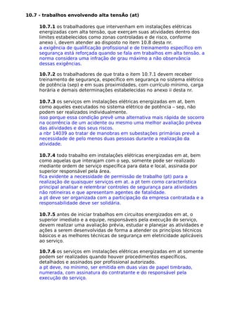 10.7 - trabalhos envolvendo alta tensÃo (at)
10.7.1 os trabalhadores que intervenham em instalações elétricas
energizadas com alta tensão, que exerçam suas atividades dentro dos
limites estabelecidos como zonas controladas e de risco, conforme
anexo i, devem atender ao disposto no item 10.8 desta nr.
a exigência de qualificação profissional e de treinamento específico em
segurança está reforçada quando se fala em trabalhos em alta tensão. a
norma considera uma infração de grau máximo a não observância
dessas exigências.
10.7.2 os trabalhadores de que trata o item 10.7.1 devem receber
treinamento de segurança, específico em segurança no sistema elétrico
de potência (sep) e em suas proximidades, com currículo mínimo, carga
horária e demais determinações estabelecidas no anexo ii desta nr.
10.7.3 os serviços em instalações elétricas energizadas em at, bem
como aqueles executados no sistema elétrico de potência – sep, não
podem ser realizados individualmente.
isso porque essa condição prevê uma alternativa mais rápida de socorro
na ocorrência de um acidente ou mesmo uma melhor avaliação prévea
das atividades e dos seus riscos.
a nbr 14039 ao tratar de manobras em subestações primárias prevê a
necessidade de pelo menos duas pessoas durante a realização da
atividade.
10.7.4 todo trabalho em instalações elétricas energizadas em at, bem
como aquelas que interajam com o sep, somente pode ser realizado
mediante ordem de serviço específica para data e local, assinada por
superior responsável pela área.
fica evidente a necessidade de permissão de trabalho (pt) para a
realização de quaisquer serviços em at. a pt tem como característica
principal analisar e relembrar controles de segurança para atividades
não rotineiras e que apresentam agentes de fatalidade.
a pt deve ser organizada com a participação da empresa contratada e a
responsabilidade deve ser solidária.
10.7.5 antes de iniciar trabalhos em circuitos energizados em at, o
superior imediato e a equipe, responsáveis pela execução do serviço,
devem realizar uma avaliação prévia, estudar e planejar as atividades e
ações a serem desenvolvidas de forma a atender os princípios técnicos
básicos e as melhores técnicas de segurança em eletricidade aplicáveis
ao serviço.
10.7.6 os serviços em instalações elétricas energizadas em at somente
podem ser realizados quando houver procedimentos específicos,
detalhados e assinados por profissional autorizado.
a pt deve, no mínimo, ser emitida em duas vias de papel timbrado,
numerada, com assinatura do contratante e do responsável pela
execução do serviço.
 