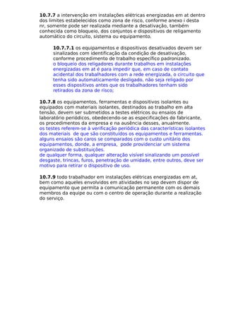 10.7.7 a intervenção em instalações elétricas energizadas em at dentro
dos limites estabelecidos como zona de risco, conforme anexo i desta
nr, somente pode ser realizada mediante a desativação, também
conhecida como bloqueio, dos conjuntos e dispositivos de religamento
automático do circuito, sistema ou equipamento.
10.7.7.1 os equipamentos e dispositivos desativados devem ser
sinalizados com identificação da condição de desativação,
conforme procedimento de trabalho específico padronizado.
o bloqueio dos religadores durante trabalhos em instalações
energizadas em at é para impedir que, em caso de contato
acidental dos trabalhadores com a rede energizada, o circuito que
tenha sido automaticamente desligado, não seja religado por
esses dispositivos antes que os trabalhadores tenham sido
retirados da zona de risco;
10.7.8 os equipamentos, ferramentas e dispositivos isolantes ou
equipados com materiais isolantes, destinados ao trabalho em alta
tensão, devem ser submetidos a testes elétricos ou ensaios de
laboratório periódicos, obedecendo-se as especificações do fabricante,
os procedimentos da empresa e na ausência desses, anualmente.
os testes referem-se à verificação periódica das características isolantes
dos materiais de que são constituídos os equipamentos e ferramentas.
alguns ensaios são caros se comparados com o custo unitário dos
equipamentos, donde, a empresa, pode providenciar um sistema
organizado de substituições.
de qualquer forma, qualquer alteração visível sinalizando um possível
desgaste, trincas, furos, penetração de umidade, entre outros, deve ser
motivo para retirar o dispositivo de uso.
10.7.9 todo trabalhador em instalações elétricas energizadas em at,
bem como aqueles envolvidos em atividades no sep devem dispor de
equipamento que permita a comunicação permanente com os demais
membros da equipe ou com o centro de operação durante a realização
do serviço.
 