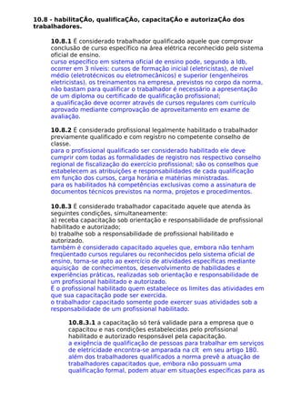 10.8 - habilitaÇÃo, qualificaÇÃo, capacitaÇÃo e autorizaÇÃo dos
trabalhadores.
10.8.1 É considerado trabalhador qualificado aquele que comprovar
conclusão de curso específico na área elétrica reconhecido pelo sistema
oficial de ensino.
curso específico em sistema oficial de ensino pode, segundo a ldb,
ocorrer em 3 níveis: cursos de formação inicial (eletricistas), de nível
médio (eletrotécnicos ou eletromecânicos) e superior (engenheiros
eletricistas). os treinamentos na empresa, previstos no corpo da norma,
não bastam para qualificar o trabalhador é necessário a apresentação
de um diploma ou certificado de qualificação profissional;
a qualificação deve ocorrer através de cursos regulares com currículo
aprovado mediante comprovação de aproveitamento em exame de
avaliação.
10.8.2 É considerado profissional legalmente habilitado o trabalhador
previamente qualificado e com registro no competente conselho de
classe.
para o profissional qualificado ser considerado habilitado ele deve
cumprir com todas as formalidades de registro nos respectivo conselho
regional de fiscalização do exercício profissional; são os conselhos que
estabelecem as atribuições e responsabilidades de cada qualificação
em função dos cursos, carga horária e matérias ministradas.
para os habilitados há competências exclusivas como a assinatura de
documentos técnicos previstos na norma, projetos e procedimentos.
10.8.3 É considerado trabalhador capacitado aquele que atenda às
seguintes condições, simultaneamente:
a) receba capacitação sob orientação e responsabilidade de profissional
habilitado e autorizado;
b) trabalhe sob a responsabilidade de profissional habilitado e
autorizado.
também é considerado capacitado aqueles que, embora não tenham
freqüentado cursos regulares ou reconhecidos pelo sistema oficial de
ensino, torna-se apto ao exercício de atividades específicas mediante
aquisição de conhecimentos, desenvolvimento de habilidades e
experiências práticas, realizadas sob orientação e responsabilidade de
um profissional habilitado e autorizado.
É o profissional habilitado quem estabelece os limites das atividades em
que sua capacitação pode ser exercida.
o trabalhador capacitado somente pode exercer suas atividades sob a
responsabilidade de um profissional habilitado.
10.8.3.1 a capacitação só terá validade para a empresa que o
capacitou e nas condições estabelecidas pelo profissional
habilitado e autorizado responsável pela capacitação.
a exigência de qualificação de pessoas para trabalhar em serviços
de eletricidade encontra-se amparada na clt em seu artigo 180.
além dos trabalhadores qualificados a norma prevê a atuação de
trabalhadores capacitados que, embora não possuam uma
qualificação formal, podem atuar em situações específicas para as
 