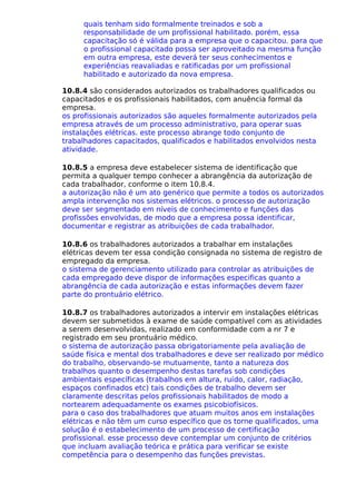 quais tenham sido formalmente treinados e sob a
responsabilidade de um profissional habilitado. porém, essa
capacitação só é válida para a empresa que o capacitou. para que
o profissional capacitado possa ser aproveitado na mesma função
em outra empresa, este deverá ter seus conhecimentos e
experiências reavaliadas e ratificadas por um profissional
habilitado e autorizado da nova empresa.
10.8.4 são considerados autorizados os trabalhadores qualificados ou
capacitados e os profissionais habilitados, com anuência formal da
empresa.
os profissionais autorizados são aqueles formalmente autorizados pela
empresa através de um processo administrativo, para operar suas
instalações elétricas. este processo abrange todo conjunto de
trabalhadores capacitados, qualificados e habilitados envolvidos nesta
atividade.
10.8.5 a empresa deve estabelecer sistema de identificação que
permita a qualquer tempo conhecer a abrangência da autorização de
cada trabalhador, conforme o item 10.8.4.
a autorização não é um ato genérico que permite a todos os autorizados
ampla intervenção nos sistemas elétricos. o processo de autorização
deve ser segmentado em níveis de conhecimento e funções das
profissões envolvidas, de modo que a empresa possa identificar,
documentar e registrar as atribuições de cada trabalhador.
10.8.6 os trabalhadores autorizados a trabalhar em instalações
elétricas devem ter essa condição consignada no sistema de registro de
empregado da empresa.
o sistema de gerenciamento utilizado para controlar as atribuições de
cada empregado deve dispor de informações especificas quanto a
abrangência de cada autorização e estas informações devem fazer
parte do prontuário elétrico.
10.8.7 os trabalhadores autorizados a intervir em instalações elétricas
devem ser submetidos à exame de saúde compatível com as atividades
a serem desenvolvidas, realizado em conformidade com a nr 7 e
registrado em seu prontuário médico.
o sistema de autorização passa obrigatoriamente pela avaliação de
saúde física e mental dos trabalhadores e deve ser realizado por médico
do trabalho, observando-se mutuamente, tanto a natureza dos
trabalhos quanto o desempenho destas tarefas sob condições
ambientais específicas (trabalhos em altura, ruído, calor, radiação,
espaços confinados etc) tais condições de trabalho devem ser
claramente descritas pelos profissionais habilitados de modo a
nortearem adequadamente os exames psicobiofísicos.
para o caso dos trabalhadores que atuam muitos anos em instalações
elétricas e não têm um curso específico que os torne qualificados, uma
solução é o estabelecimento de um processo de certificação
profissional. esse processo deve contemplar um conjunto de critérios
que incluam avaliação teórica e prática para verificar se existe
competência para o desempenho das funções previstas.
 