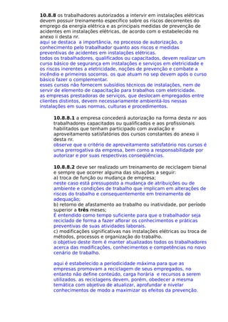 10.8.8 os trabalhadores autorizados a intervir em instalações elétricas
devem possuir treinamento específico sobre os riscos decorrentes do
emprego da energia elétrica e as principais medidas de prevenção de
acidentes em instalações elétricas, de acordo com o estabelecido no
anexo ii desta nr.
aqui se destaca a importância, no processo de autorização, o
conhecimento pelo trabalhador quanto aos riscos e medidas
preventivas de acidentes em instalações elétricas.
todos os trabalhadores, qualificados ou capacitados, devem realizar um
curso básico de segurança em instalações e serviços em eletricidade e
os riscos inerentes a eletricidade, noções de prevenção e combate a
incêndio e primeiros socorros. os que atuam no sep devem após o curso
básico fazer o complementar.
esses cursos não fornecem subsídios técnicos de instalações, nem de
servir de elemento de capacitação para trabalhos com eletricidade.
as empresas prestadoras de serviços, que deslocam empregados entre
clientes distintos, devem necessariamente ambientá-los nessas
instalações em suas normas, culturas e procedimentos.
10.8.8.1 a empresa concederá autorização na forma desta nr aos
trabalhadores capacitados ou qualificados e aos profissionais
habilitados que tenham participado com avaliação e
aproveitamento satisfatórios dos cursos constantes do anexo ii
desta nr.
observe que o critério de aproveitamento satisfatório nos cursos é
uma prerrogativa da empresa, bem como a responsabilidade por
autorizar e por suas respectivas conseqüências.
10.8.8.2 deve ser realizado um treinamento de reciclagem bienal
e sempre que ocorrer alguma das situações a seguir:
a) troca de função ou mudança de empresa;
neste caso está pressuposto a mudança de atribuições ou de
ambiente e condições de trabalho que implicam em alterações de
riscos do trabalho e consequentemente em treinamento de
adequação;
b) retorno de afastamento ao trabalho ou inatividade, por período
superior a três meses;
É entendido como tempo suficiente para que o trabalhador seja
reciclado de forma a fazer aflorar os conhecimentos e práticas
preventivas de suas atividades laborais.
c) modificações significativas nas instalações elétricas ou troca de
métodos, processos e organização do trabalho.
o objetivo deste item é manter atualizados todos os trabalhadores
acerca das modificações, conhecimentos e competências no novo
cenário de trabalho.
aqui é estabelecido a periodicidade máxima para que as
empresas promovam a reciclagem de seus empregados, no
entanto não define conteúdo, carga horária e recursos a serem
utilizados. as reciclagens devem, porém, obedecer a mesma
temática com objetivo de atualizar, aprofundar e nivelar
conhecimentos de modo a maximizar os efeitos da prevenção.
 