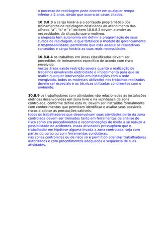 o processo de reciclagem pode ocorrer em qualquer tempo
inferior a 2 anos, desde que ocorra os casos citados.
10.8.8.3 a carga horária e o conteúdo programático dos
treinamentos de reciclagem destinados ao atendimento das
alíneas “a”, “b” e “c” do item 10.8.8.2 devem atender as
necessidades da situação que o motivou.
a empresa tem autonomia em definir a programação de seus
cursos de reciclagem, o que fortalece o modelo de gerenciamento
e responsabilidade, permitindo que esta adapte os respectivos
conteúdos e carga horária as suas reais necessidades.
10.8.8.4 os trabalhos em áreas classificadas devem ser
precedidos de treinamento especifico de acordo com risco
envolvido.
nestas áreas existe restrição severa quanto a realização de
trabalhos envolvendo eletricidade e impedimento para que se
realize qualquer intervenção em instalações com a rede
energizada. todos os materiais utilizados nos trabalhos realizados
devem ser especiais e as técnicas utilizadas condizentes com o
ambiente.
10.8.9 os trabalhadores com atividades não relacionadas às instalações
elétricas desenvolvidas em zona livre e na vizinhança da zona
controlada, conforme define esta nr, devem ser instruídos formalmente
com conhecimentos que permitam identificar e avaliar seus possíveis
riscos e adotar as precauções cabíveis.
todos os trabalhadores que desenvolvam suas atividades perto da zona
controlada devem ser treinados tanto em ferramentas de análise de
risco como em procedimentos e recomendações de modo a se reduzir a
possibilidade de acidentes. essas atividades pressupõem que o
trabalhador em hipótese alguma invada a zona controlada, seja com
partes do corpo ou com ferramentas condutoras.
nas zonas controladas ou de risco só é permitido adentrar trabalhadores
autorizados e com procedimentos adequados a seqüência de suas
atividades.
 